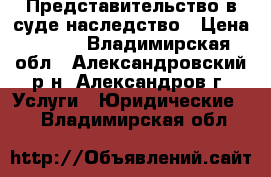 Представительство в суде наследство › Цена ­ 100 - Владимирская обл., Александровский р-н, Александров г. Услуги » Юридические   . Владимирская обл.